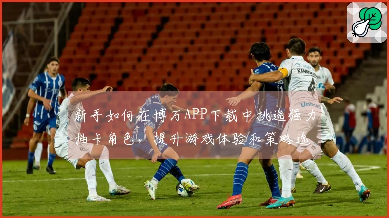 新手如何在博万APP下载中挑选强力抽卡角色，提升游戏体验和策略选择
