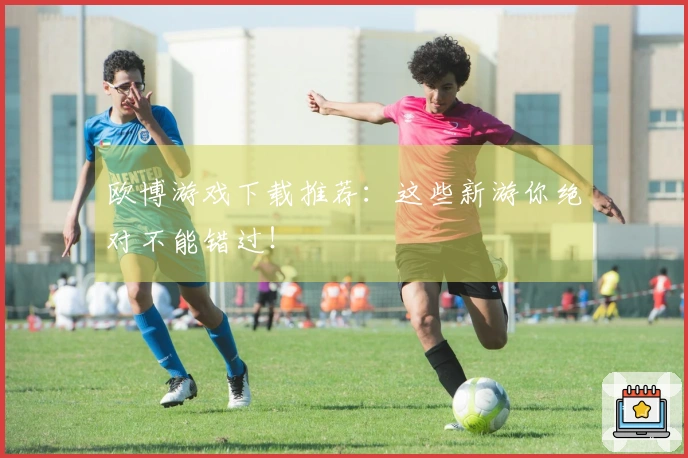 欧博游戏下载推荐：这些新游你绝对不能错过！