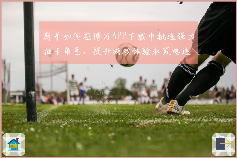 新手如何在博万APP下载中挑选强力抽卡角色，提升游戏体验和策略选择