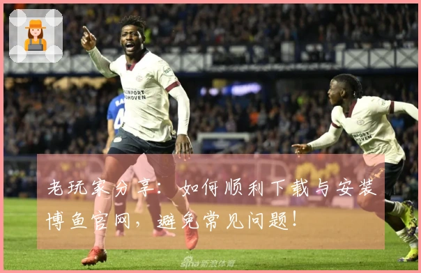 老玩家分享：如何顺利下载与安装博鱼官网，避免常见问题！