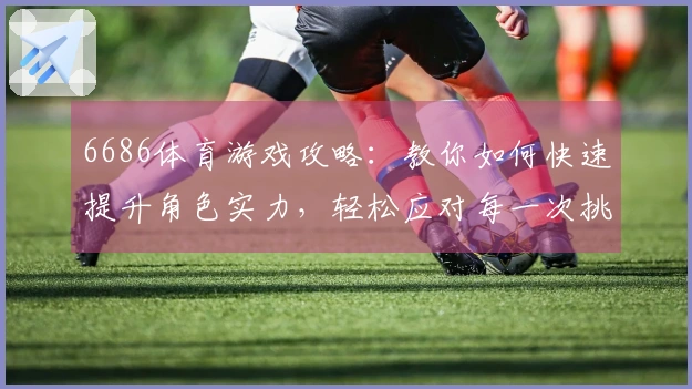 6686体育游戏攻略:教你如何快速提升角色实力,轻松应对每一次挑战!